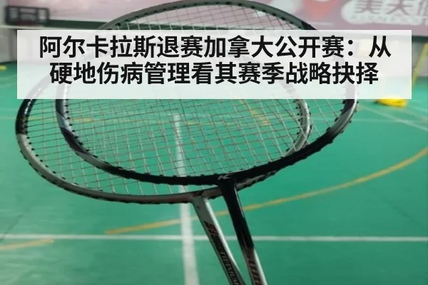 阿尔卡拉斯退赛加拿大公开赛:从硬地伤病管理看其赛季战略抉择
