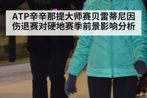 ATP辛辛那提大师赛贝雷蒂尼因伤退赛对硬地赛季前景影响分析