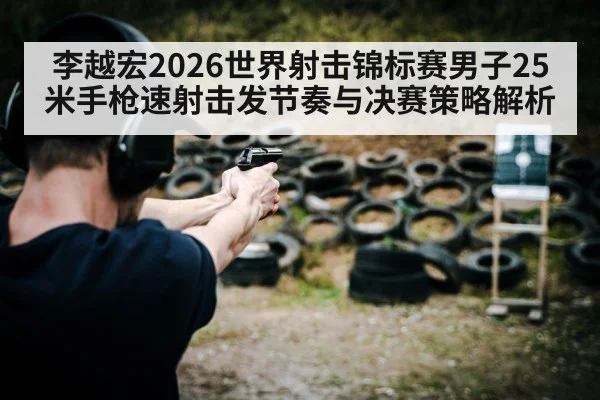李越宏2026世界射击锦标赛男子25米手枪速射击发节奏与决赛策略解析