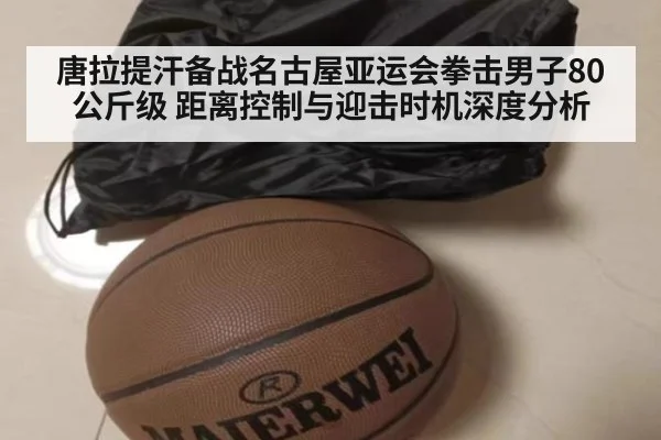 唐拉提汗备战名古屋亚运会拳击男子80公斤级 距离控制与迎击时机深度分析