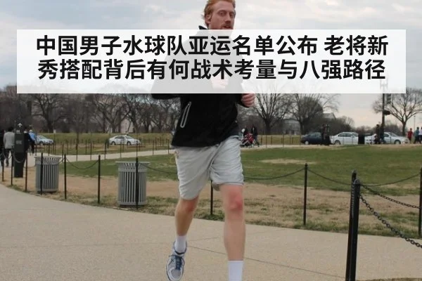 中国男子水球队亚运名单公布 老将新秀搭配背后有何战术考量与八强路径
