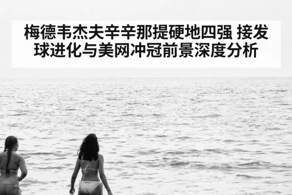 梅德韦杰夫辛辛那提硬地四强 接发球进化与美网冲冠前景深度分析